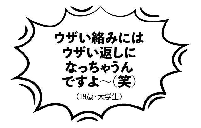 ウザい絡みにはウザい返しになっちゃうんですよ～（笑）（19歳・大学生）