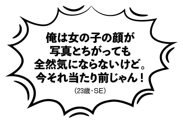 俺は女の子の顔が写真とちがっても全然気にならないけど。今それ当たり前じゃん！（23歳・SE）