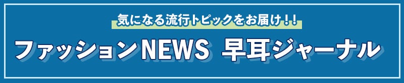 気になる流行トピックをお届け！ファッションNEWS　早耳ジャーナル