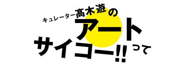 キュレーター髙木遊のアートってサイコー!!