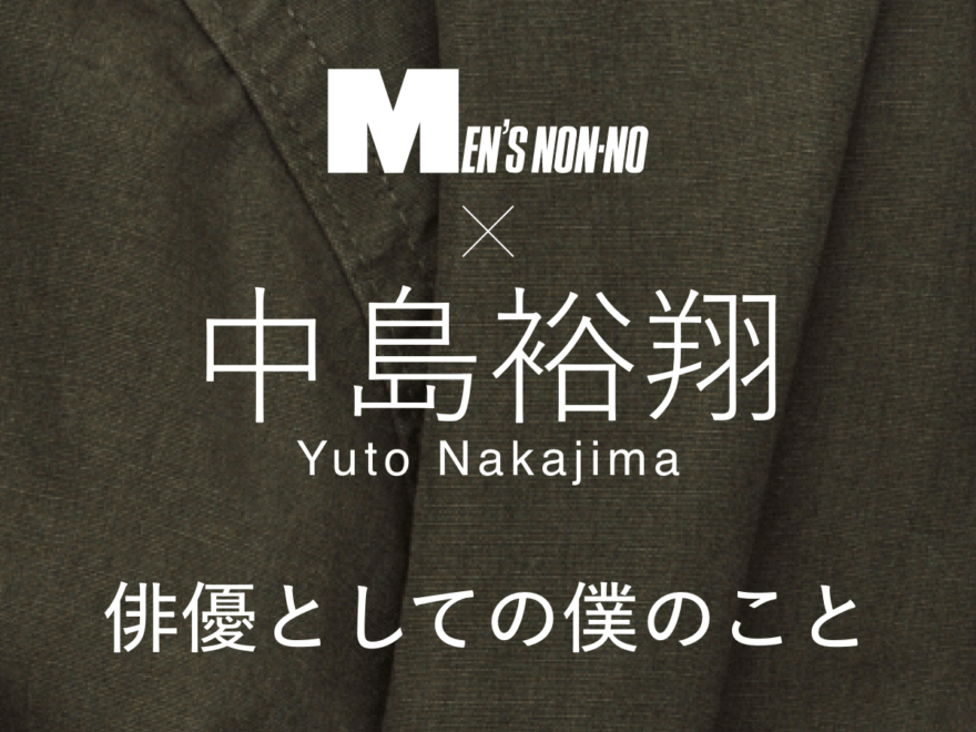 【中島裕翔スペシャルインタビュー】 俳優としての僕のことを、メンズノンノにお話しします！